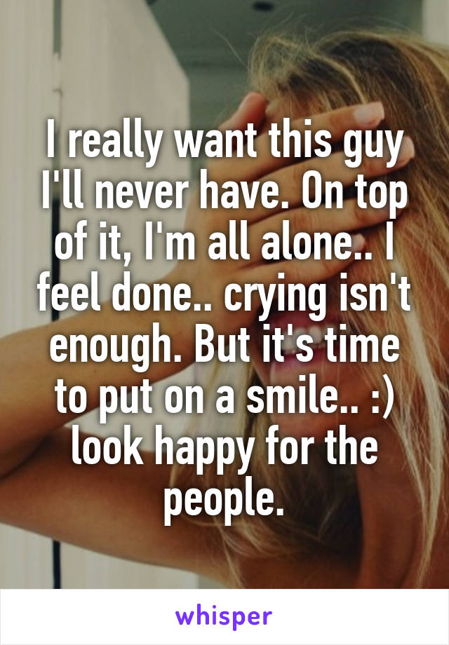 I really want this guy I'll never have. On top of it, I'm all alone.. I feel done.. crying isn't enough. But it's time to put on a smile.. :) look happy for the people.