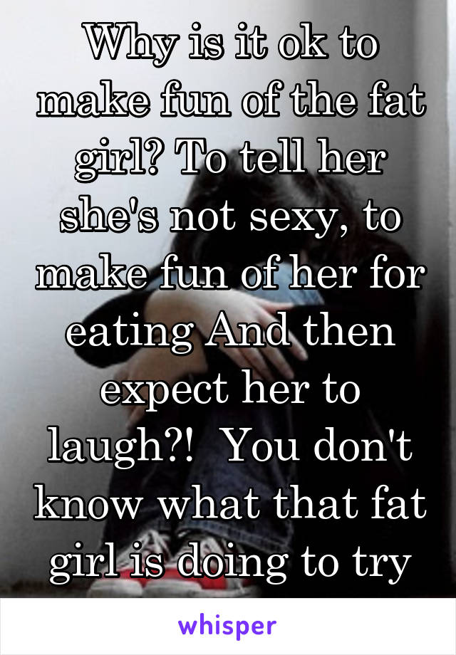 Why is it ok to make fun of the fat girl? To tell her she's not sexy, to make fun of her for eating And then expect her to laugh?!  You don't know what that fat girl is doing to try and be thin