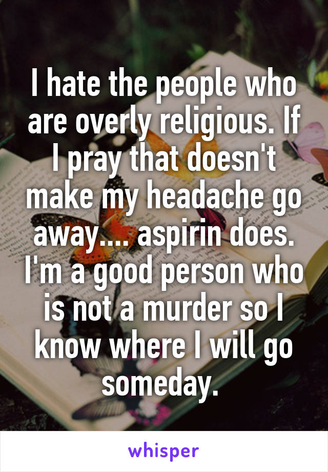 I hate the people who are overly religious. If I pray that doesn't make my headache go away.... aspirin does. I'm a good person who is not a murder so I know where I will go someday. 