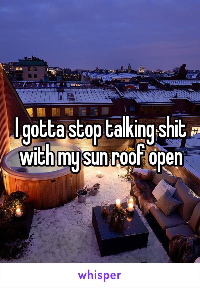 I gotta stop talking shit with my sun roof open