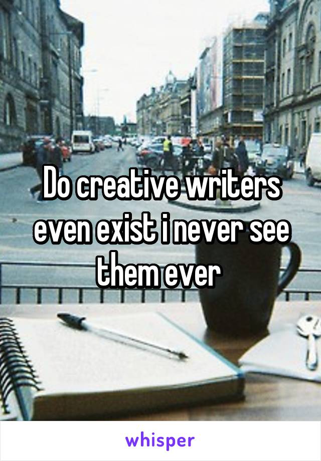 Do creative writers even exist i never see them ever 