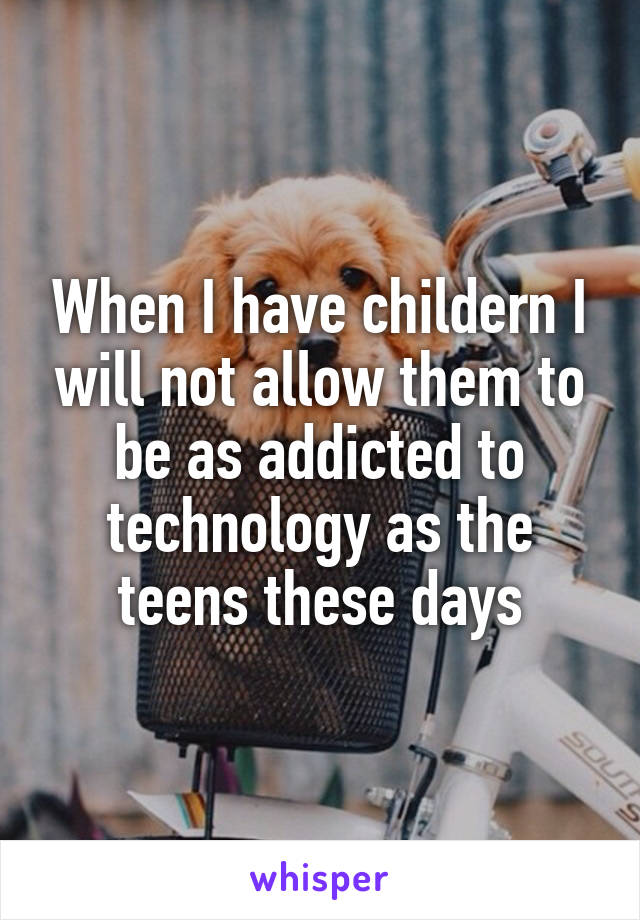 When I have childern I will not allow them to be as addicted to technology as the teens these days