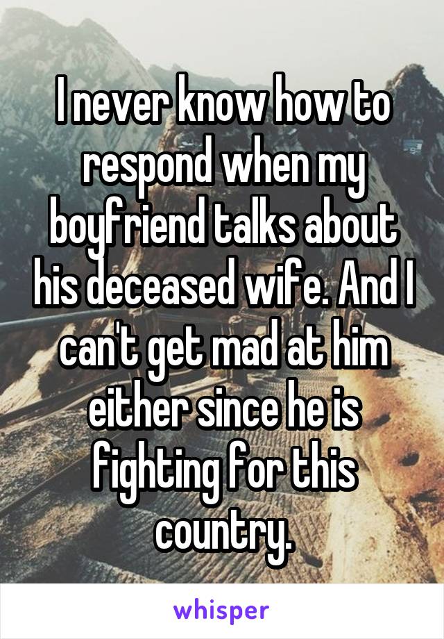 I never know how to respond when my boyfriend talks about his deceased wife. And I can't get mad at him either since he is fighting for this country.