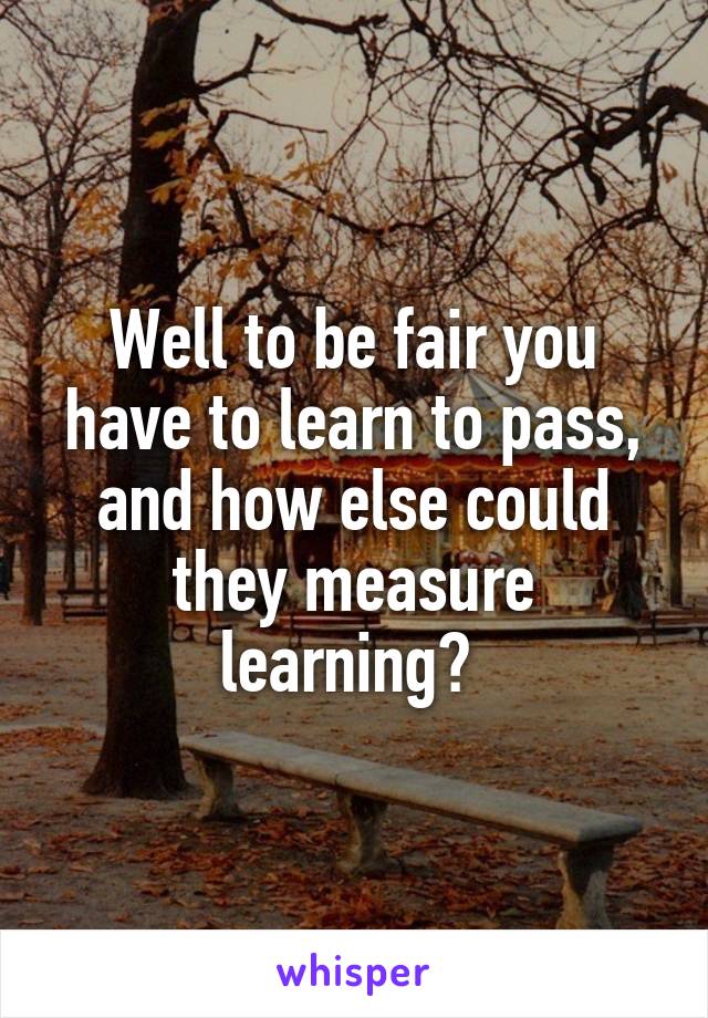 Well to be fair you have to learn to pass, and how else could they measure learning? 