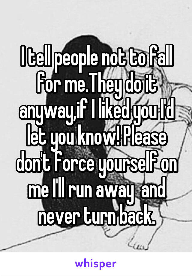 I tell people not to fall for me.They do it anyway,if I liked you I'd let you know! Please don't force yourself on me I'll run away  and never turn back.