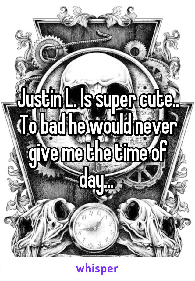 Justin L. Is super cute.. To bad he would never give me the time of day... 