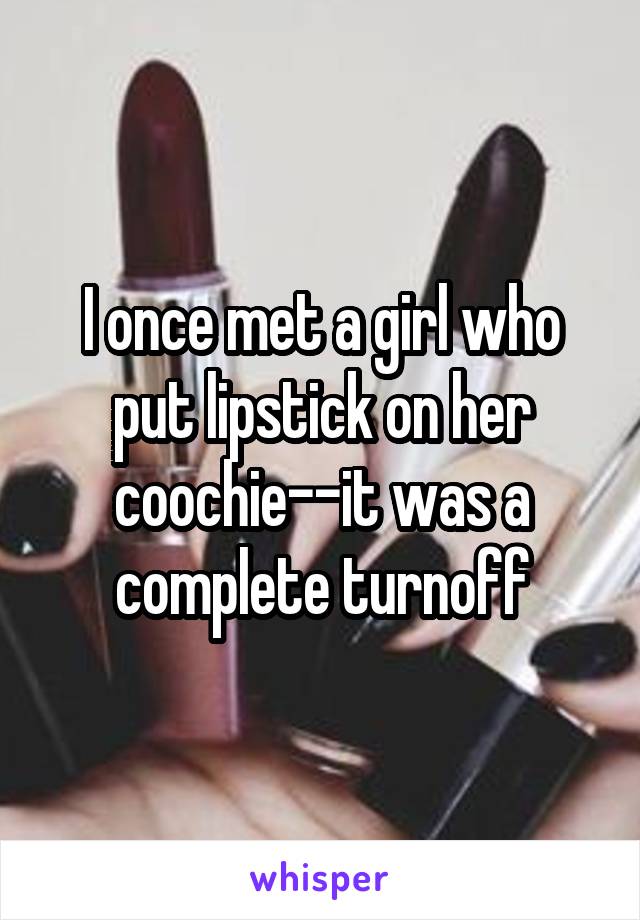 I once met a girl who put lipstick on her coochie--it was a complete turnoff