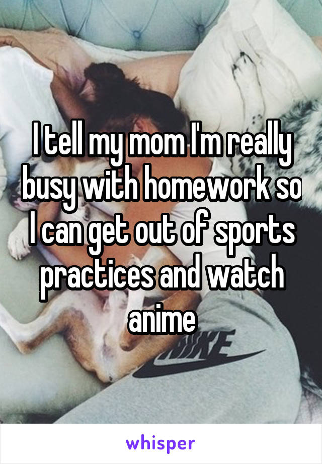 I tell my mom I'm really busy with homework so I can get out of sports practices and watch anime