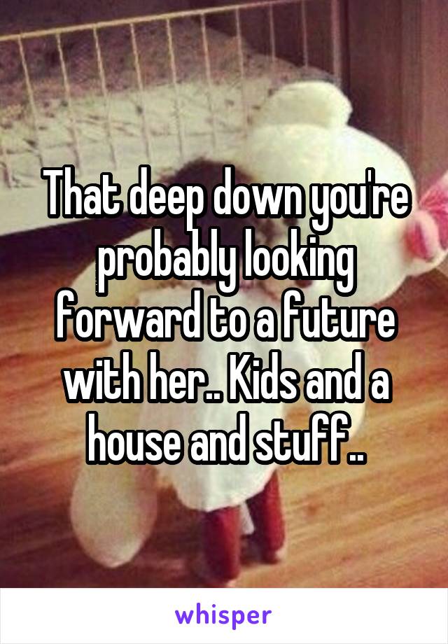 That deep down you're probably looking forward to a future with her.. Kids and a house and stuff..