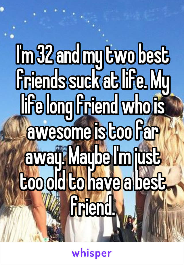 I'm 32 and my two best friends suck at life. My life long friend who is awesome is too far away. Maybe I'm just too old to have a best friend.