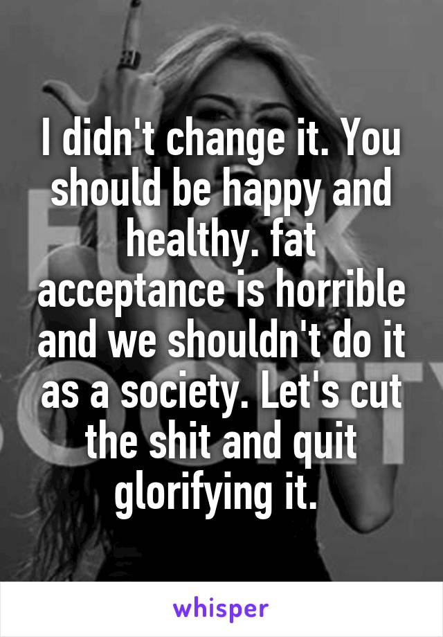 I didn't change it. You should be happy and healthy. fat acceptance is horrible and we shouldn't do it as a society. Let's cut the shit and quit glorifying it. 