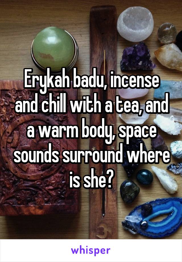 Erykah badu, incense and chill with a tea, and a warm body, space sounds surround where is she?