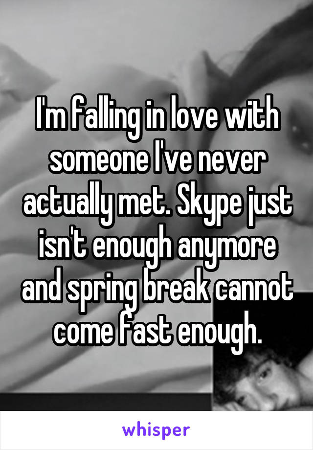 I'm falling in love with someone I've never actually met. Skype just isn't enough anymore and spring break cannot come fast enough.