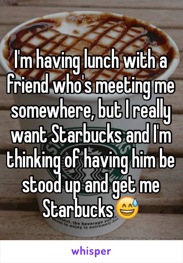 I'm having lunch with a friend who's meeting me somewhere, but I really want Starbucks and I'm thinking of having him be stood up and get me Starbucks😅