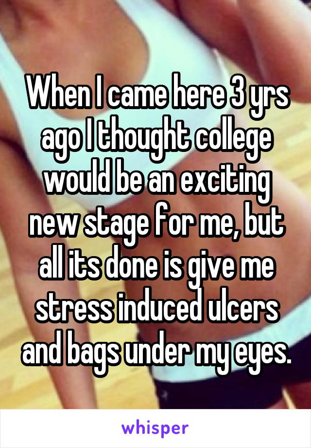 When I came here 3 yrs ago I thought college would be an exciting new stage for me, but all its done is give me stress induced ulcers and bags under my eyes.