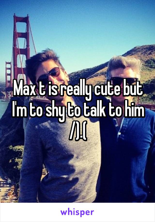 Max t is really cute but I'm to shy to talk to him /).(\