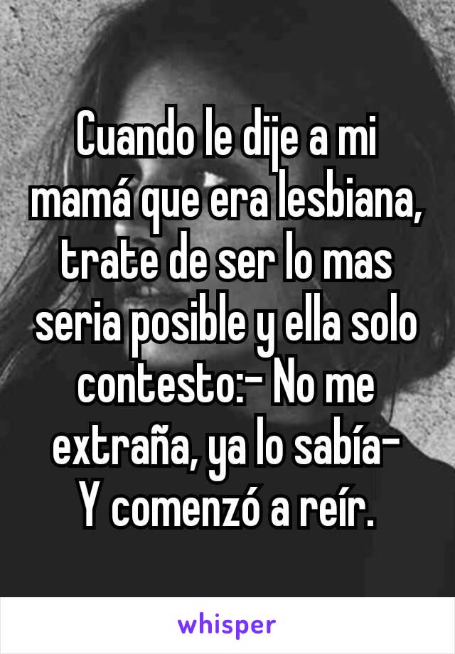 Cuando le dije a mi mamá que era lesbiana, trate de ser lo mas seria posible y ella solo contesto:- No me extraña, ya lo sabía-
Y comenzó a reír.