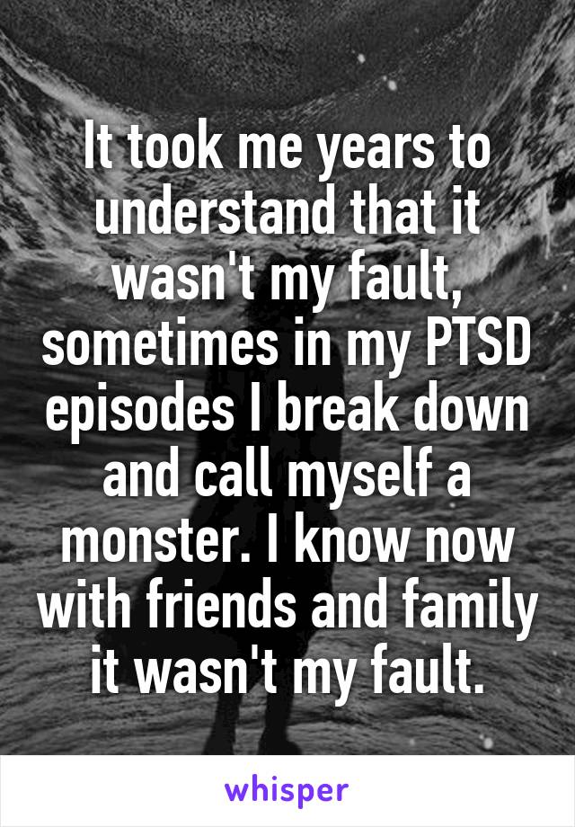 It took me years to understand that it wasn't my fault, sometimes in my PTSD episodes I break down and call myself a monster. I know now with friends and family it wasn't my fault.