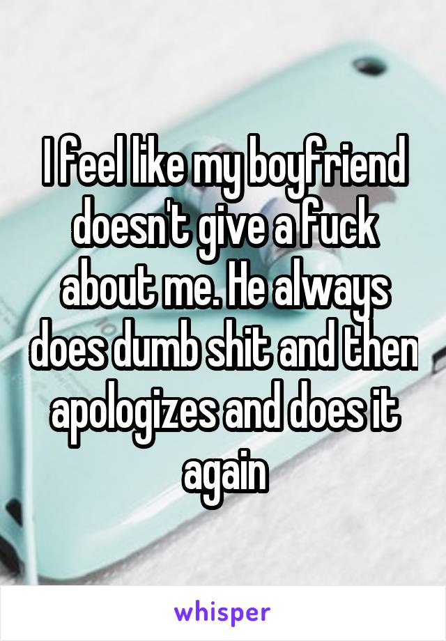 I feel like my boyfriend doesn't give a fuck about me. He always does dumb shit and then apologizes and does it again