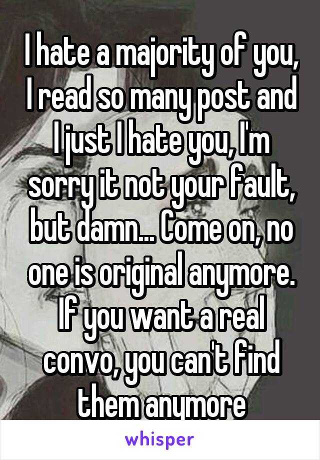 I hate a majority of you, I read so many post and I just I hate you, I'm sorry it not your fault, but damn... Come on, no one is original anymore. If you want a real convo, you can't find them anymore