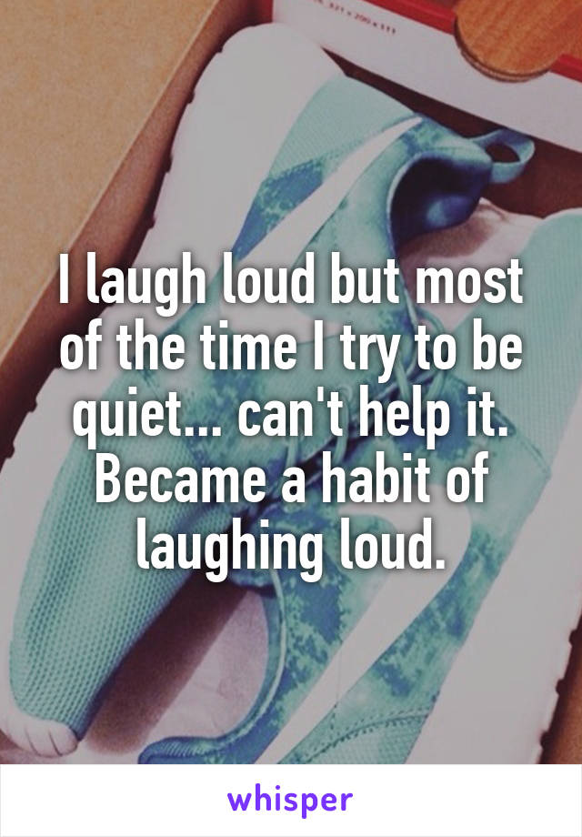 I laugh loud but most of the time I try to be quiet... can't help it. Became a habit of laughing loud.