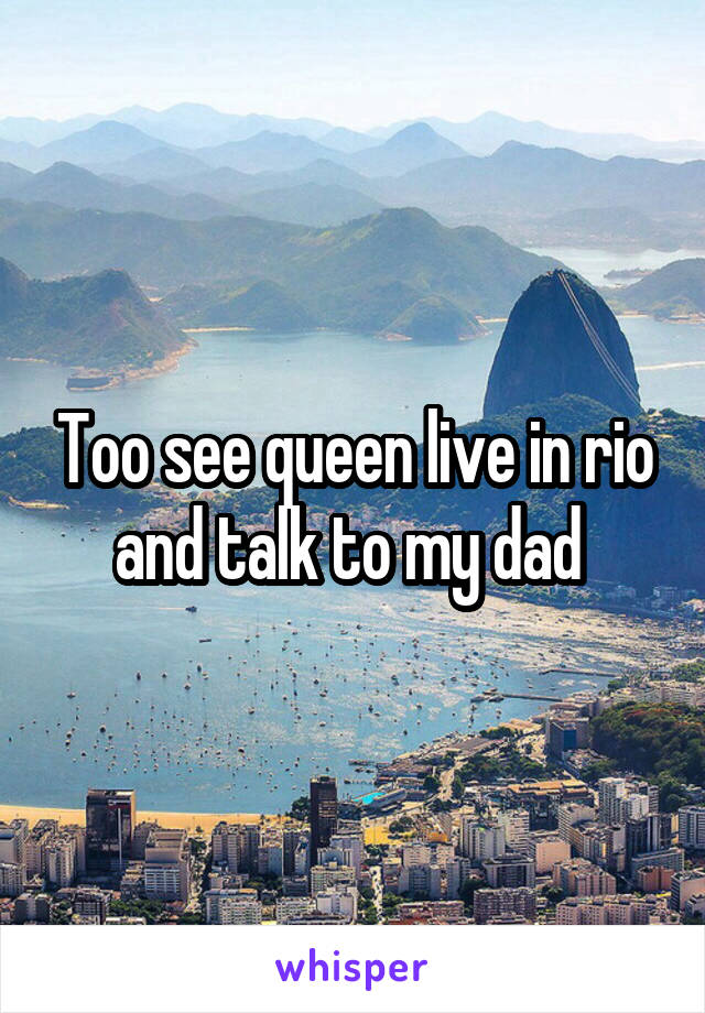 Too see queen live in rio and talk to my dad 