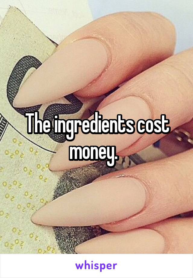 The ingredients cost money.  