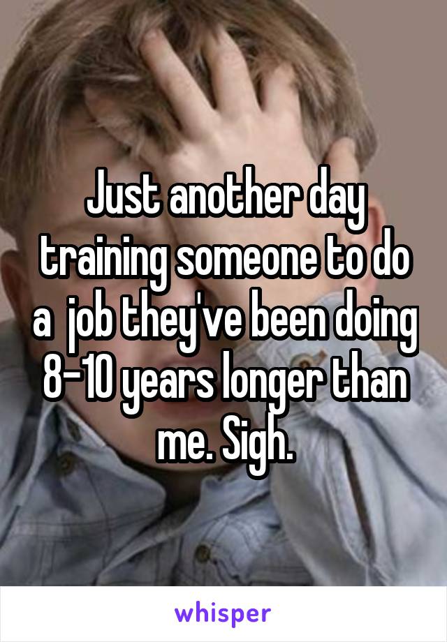 Just another day training someone to do a  job they've been doing 8-10 years longer than me. Sigh.