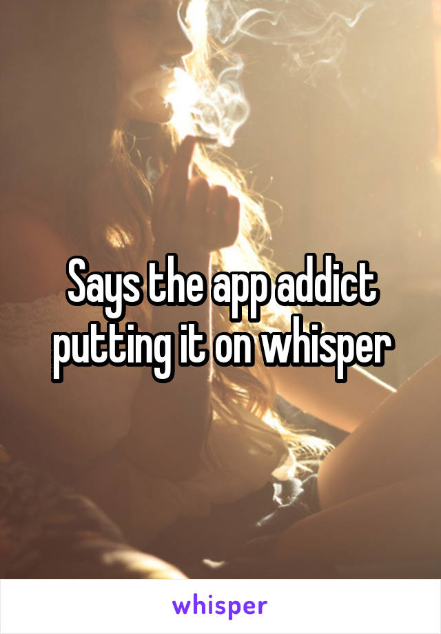 Says the app addict putting it on whisper