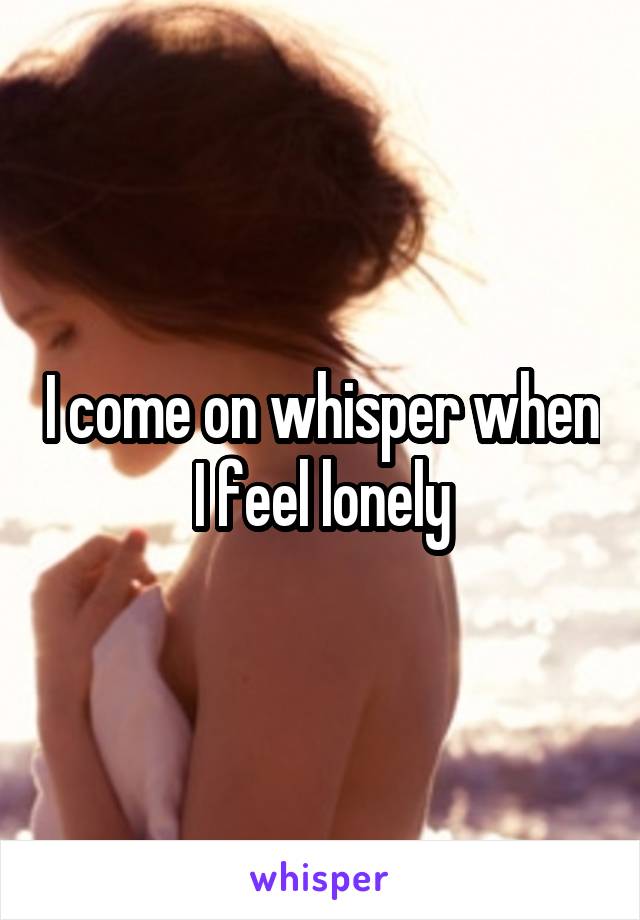 I come on whisper when I feel lonely