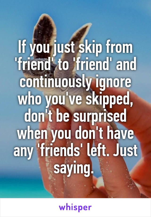 If you just skip from 'friend' to 'friend' and continuously ignore who you've skipped, don't be surprised when you don't have any 'friends' left. Just saying. 