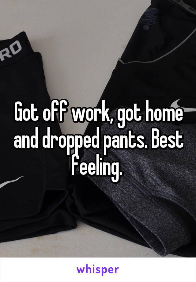 Got off work, got home and dropped pants. Best feeling. 