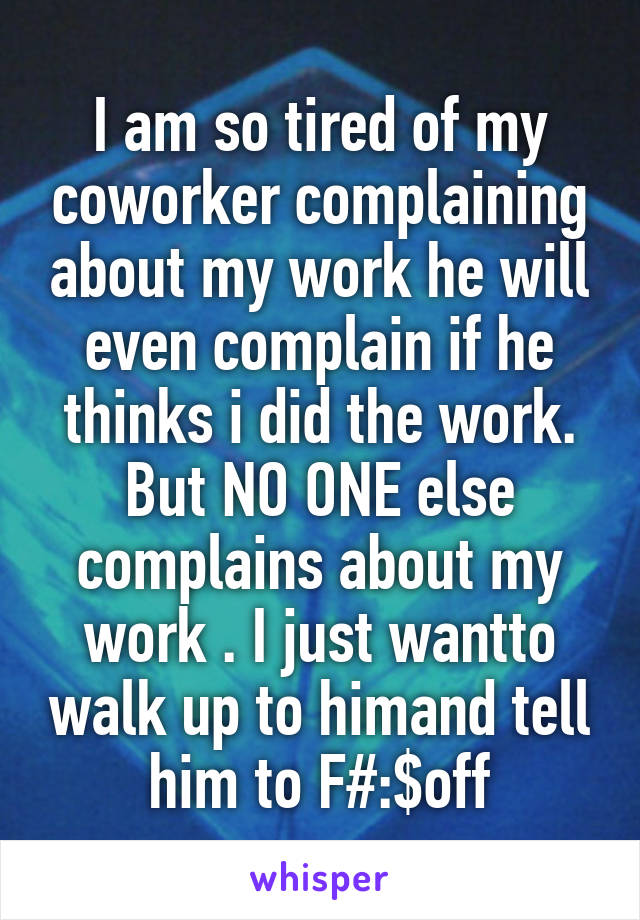 I am so tired of my coworker complaining about my work he will even complain if he thinks i did the work. But NO ONE else complains about my work . I just wantto walk up to himand tell him to F#:$off