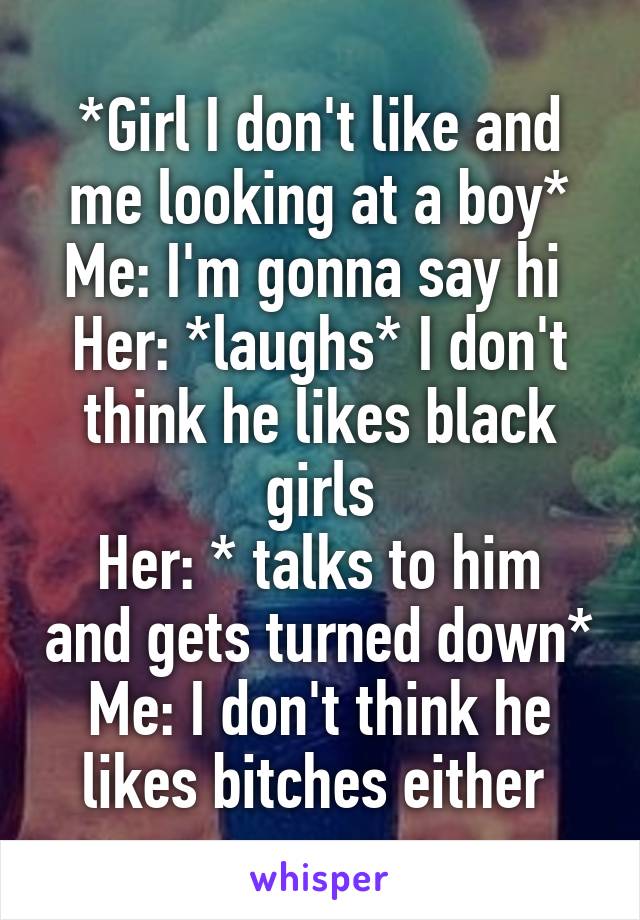 *Girl I don't like and me looking at a boy*
Me: I'm gonna say hi 
Her: *laughs* I don't think he likes black girls
Her: * talks to him and gets turned down*
Me: I don't think he likes bitches either 