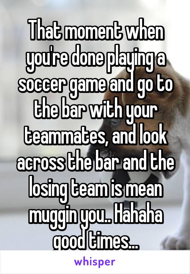 That moment when you're done playing a soccer game and go to the bar with your teammates, and look across the bar and the losing team is mean muggin you.. Hahaha good times...