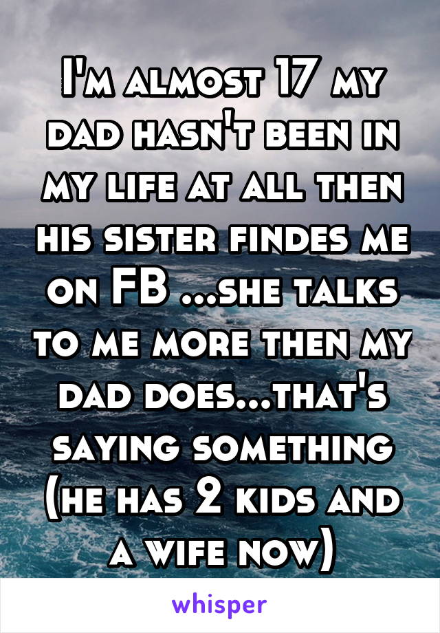 I'm almost 17 my dad hasn't been in my life at all then his sister findes me on FB ...she talks to me more then my dad does...that's saying something (he has 2 kids and a wife now)