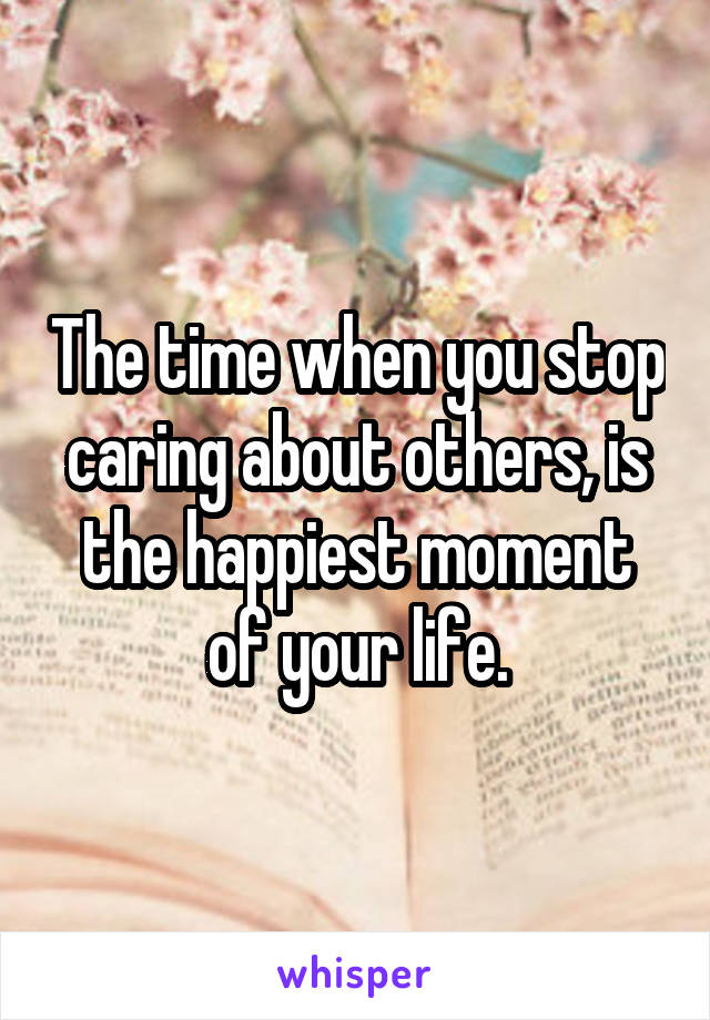 The time when you stop caring about others, is the happiest moment of your life.