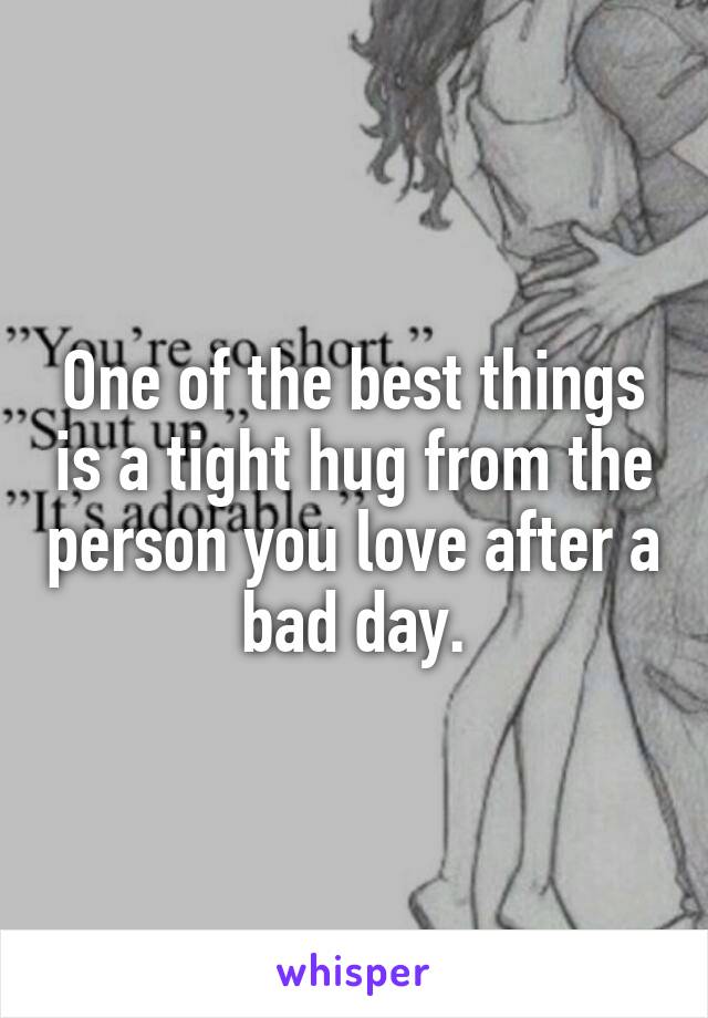 One of the best things is a tight hug from the person you love after a bad day.