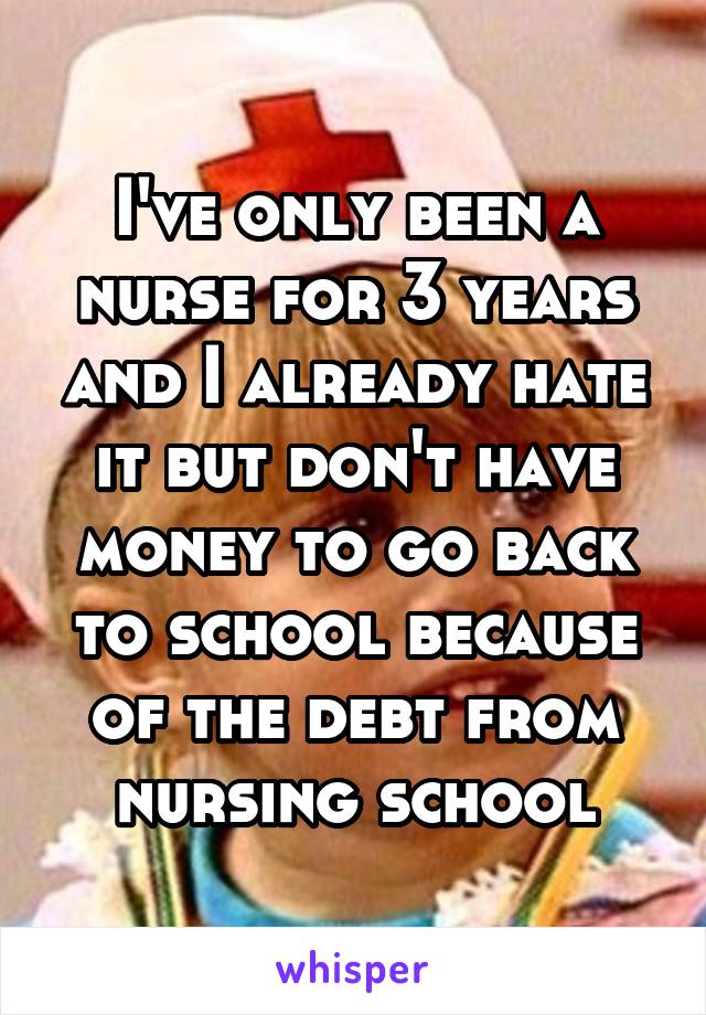 I've only been a nurse for 3 years and I already hate it but don't have money to go back to school because of the debt from nursing school