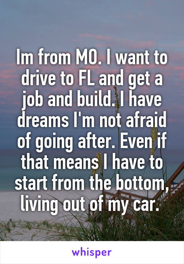 Im from MO. I want to drive to FL and get a job and build. I have dreams I'm not afraid of going after. Even if that means I have to start from the bottom, living out of my car. 