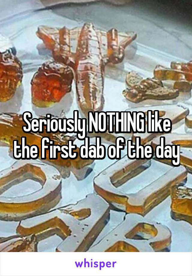 Seriously NOTHING like the first dab of the day