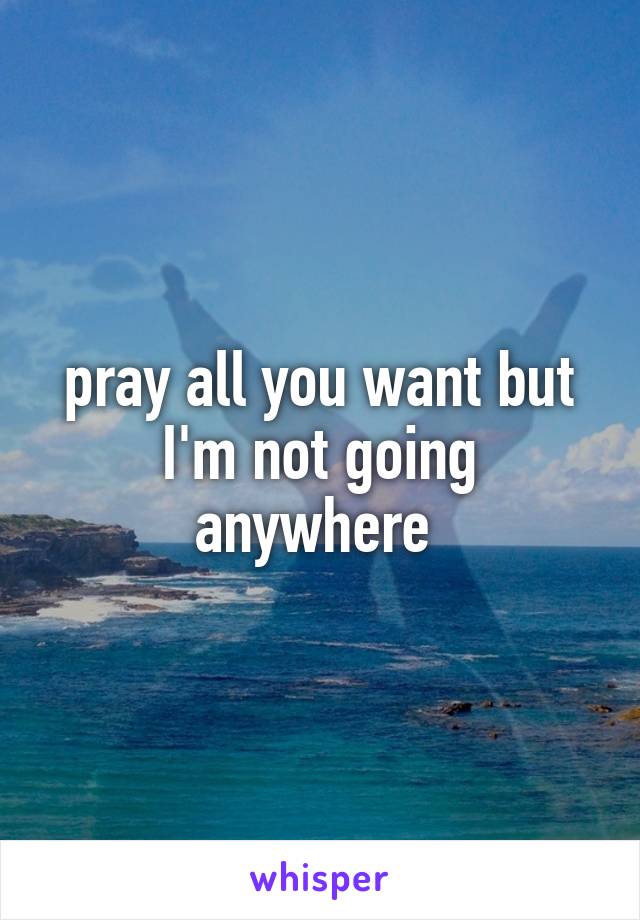 pray all you want but I'm not going anywhere 