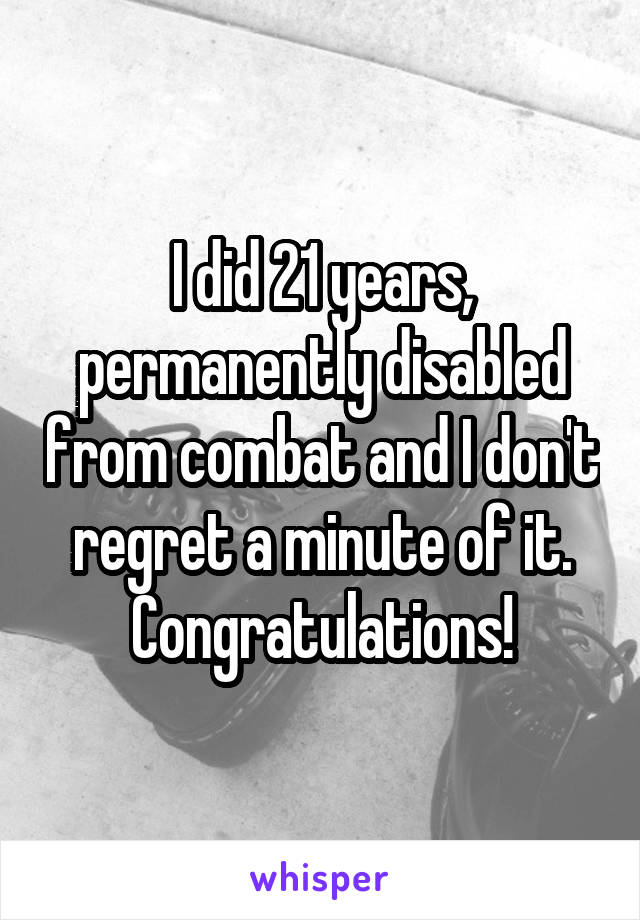 I did 21 years, permanently disabled from combat and I don't regret a minute of it. Congratulations!