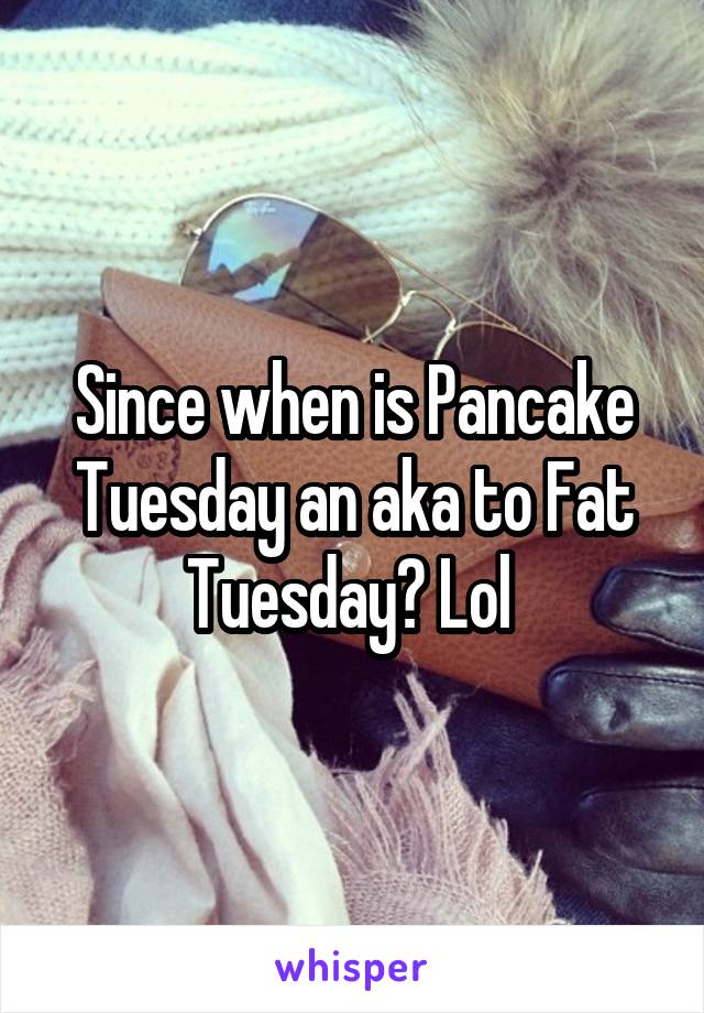 Since when is Pancake Tuesday an aka to Fat Tuesday? Lol 