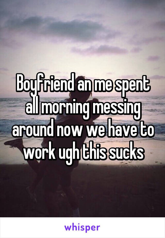 Boyfriend an me spent all morning messing around now we have to work ugh this sucks