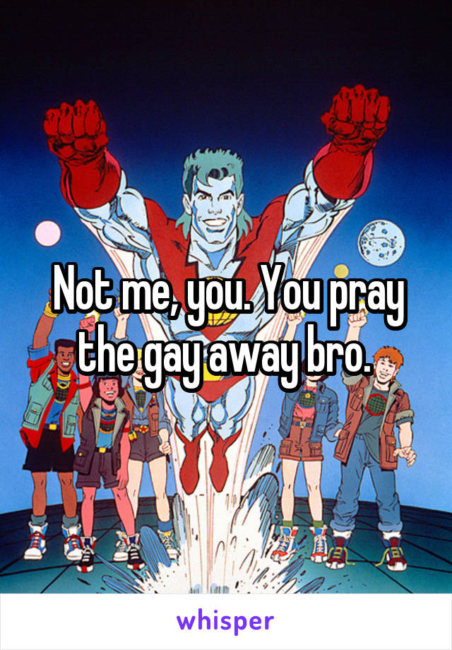 Not me, you. You pray the gay away bro. 