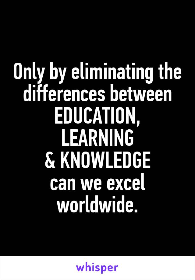 Only by eliminating the differences between
EDUCATION,
LEARNING
& KNOWLEDGE
can we excel worldwide.