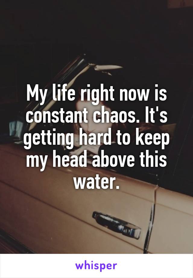 My life right now is constant chaos. It's getting hard to keep my head above this water.