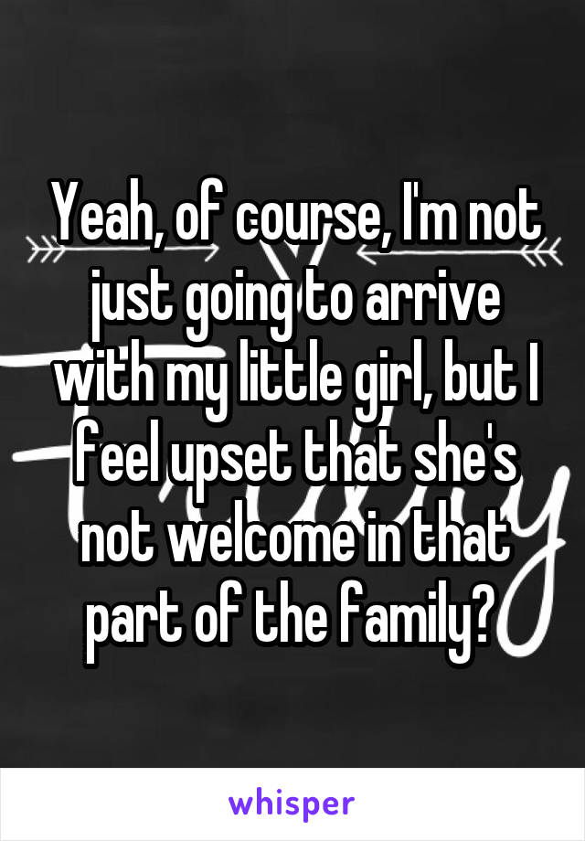 Yeah, of course, I'm not just going to arrive with my little girl, but I feel upset that she's not welcome in that part of the family? 