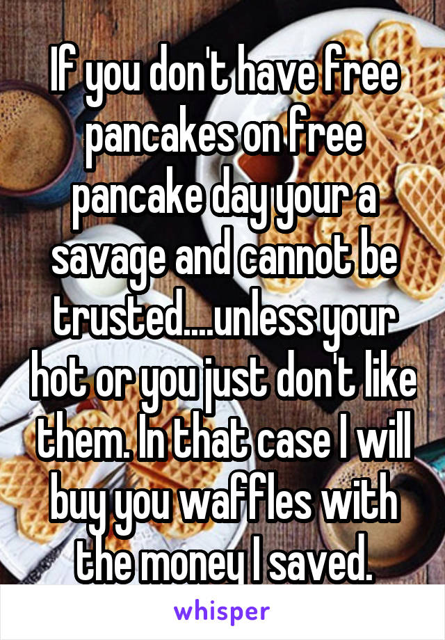 If you don't have free pancakes on free pancake day your a savage and cannot be trusted....unless your hot or you just don't like them. In that case I will buy you waffles with the money I saved.